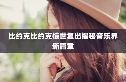 比约克比约克惊世复出揭秘音乐界新篇章