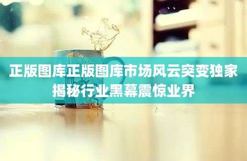 正版图库正版图库市场风云突变独家揭秘行业黑幕震惊业界
