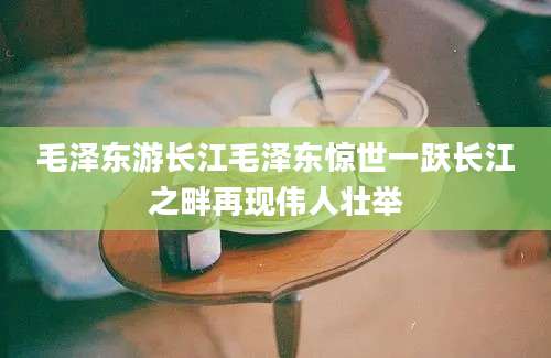 毛泽东游长江毛泽东惊世一跃长江之畔再现伟人壮举