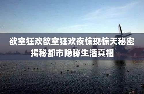 欲室狂欢欲室狂欢夜惊现惊天秘密揭秘都市隐秘生活真相