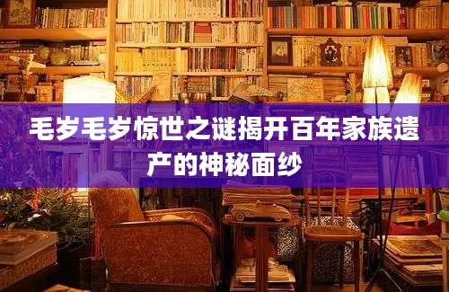 毛岁毛岁惊世之谜揭开百年家族遗产的神秘面纱