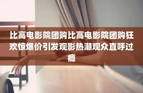 比高电影院团购比高电影院团购狂欢惊爆价引发观影热潮观众直呼过瘾