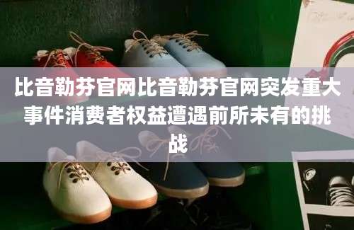 比音勒芬官网比音勒芬官网突发重大事件消费者权益遭遇前所未有的挑战