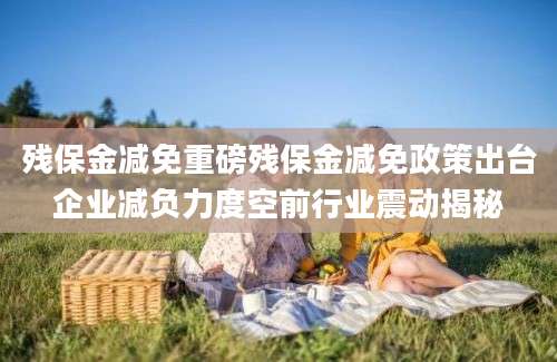 残保金减免重磅残保金减免政策出台企业减负力度空前行业震动揭秘