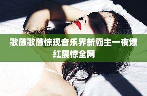歌薇歌薇惊现音乐界新霸主一夜爆红震惊全网