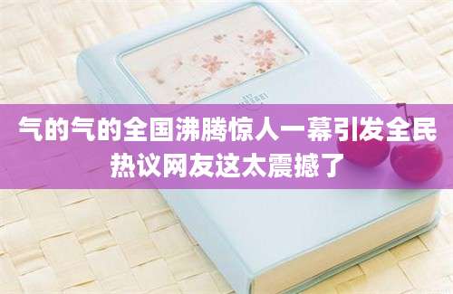 气的气的全国沸腾惊人一幕引发全民热议网友这太震撼了