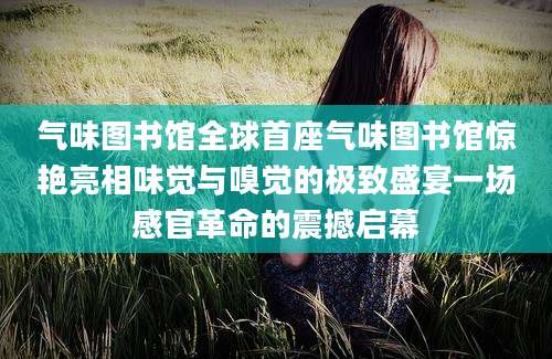 气味图书馆全球首座气味图书馆惊艳亮相味觉与嗅觉的极致盛宴一场感官革命的震撼启幕