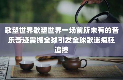 歌塑世界歌塑世界一场前所未有的音乐奇迹震撼全球引发全球歌迷疯狂追捧