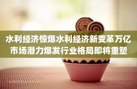 水利经济惊爆水利经济新变革万亿市场潜力爆发行业格局即将重塑