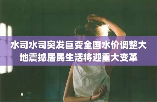 水司水司突发巨变全国水价调整大地震撼居民生活将迎重大变革