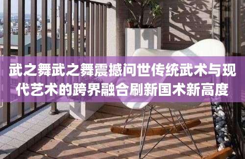 武之舞武之舞震撼问世传统武术与现代艺术的跨界融合刷新国术新高度