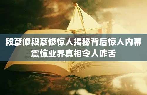 段彦修段彦修惊人揭秘背后惊人内幕震惊业界真相令人咋舌