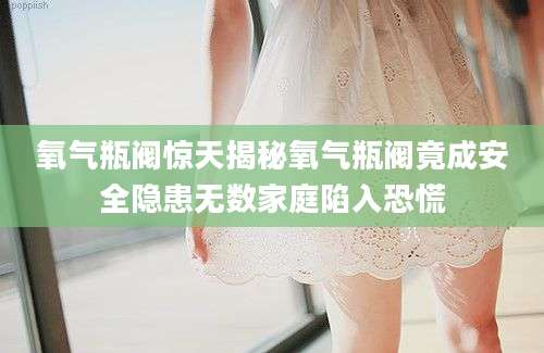 氧气瓶阀惊天揭秘氧气瓶阀竟成安全隐患无数家庭陷入恐慌