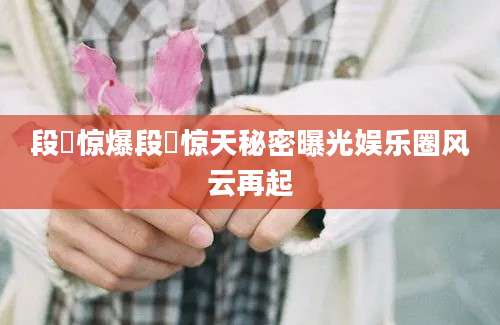 段沄惊爆段沄惊天秘密曝光娱乐圈风云再起