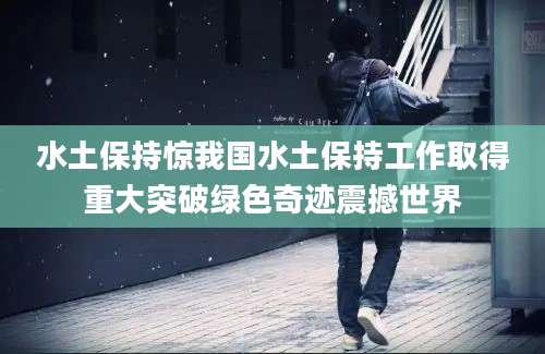 水土保持惊我国水土保持工作取得重大突破绿色奇迹震撼世界