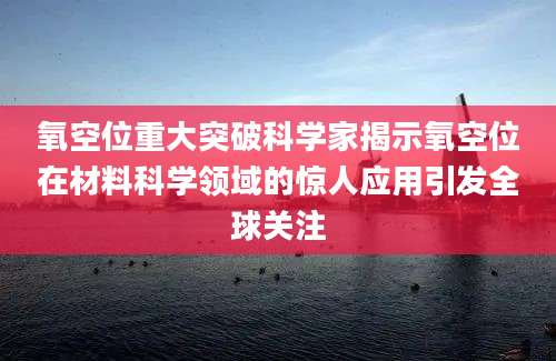 氧空位重大突破科学家揭示氧空位在材料科学领域的惊人应用引发全球关注