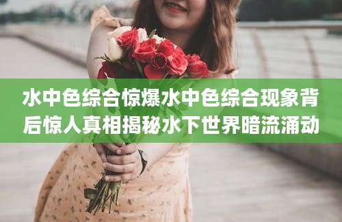水中色综合惊爆水中色综合现象背后惊人真相揭秘水下世界暗流涌动