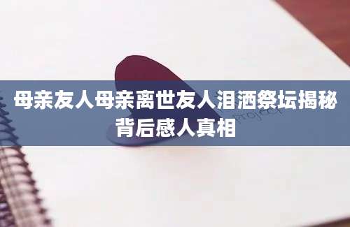 母亲友人母亲离世友人泪洒祭坛揭秘背后感人真相