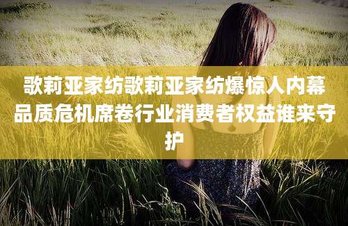 歌莉亚家纺歌莉亚家纺爆惊人内幕品质危机席卷行业消费者权益谁来守护