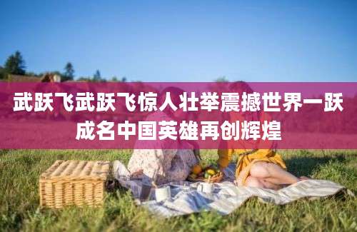 武跃飞武跃飞惊人壮举震撼世界一跃成名中国英雄再创辉煌