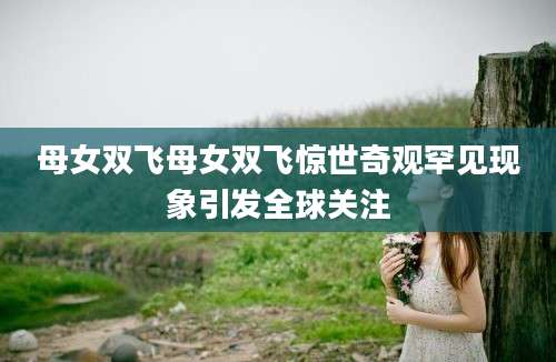 母女双飞母女双飞惊世奇观罕见现象引发全球关注