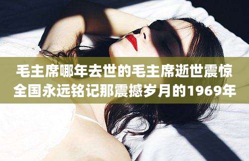 毛主席哪年去世的毛主席逝世震惊全国永远铭记那震撼岁月的1969年
