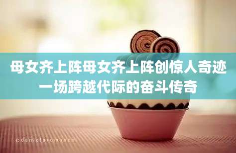 母女齐上阵母女齐上阵创惊人奇迹一场跨越代际的奋斗传奇