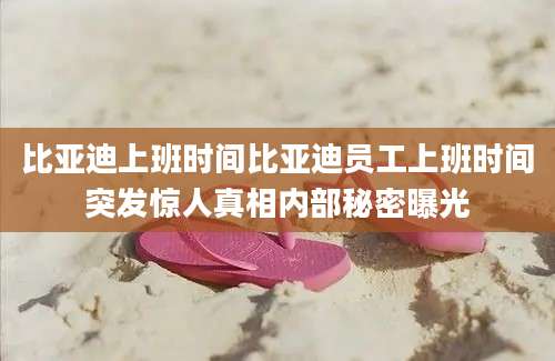 比亚迪上班时间比亚迪员工上班时间突发惊人真相内部秘密曝光