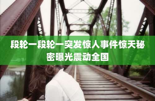 段轮一段轮一突发惊人事件惊天秘密曝光震动全国