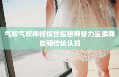 气吹气吹神技惊世揭秘神秘力量瞬间吹翻传统认知