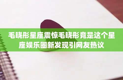 毛晓彤星座震惊毛晓彤竟是这个星座娱乐圈新发现引网友热议