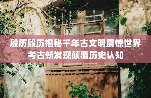 殷历殷历揭秘千年古文明震惊世界考古新发现颠覆历史认知