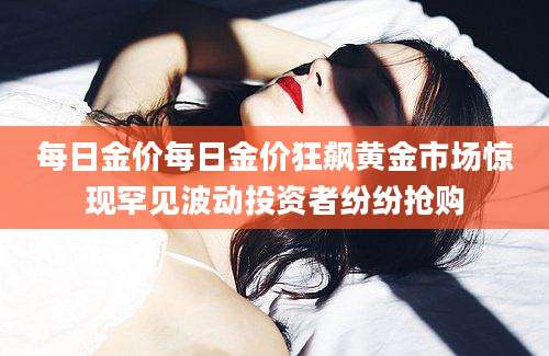 每日金价每日金价狂飙黄金市场惊现罕见波动投资者纷纷抢购