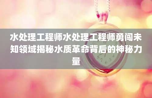 水处理工程师水处理工程师勇闯未知领域揭秘水质革命背后的神秘力量