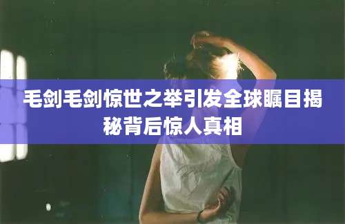 毛剑毛剑惊世之举引发全球瞩目揭秘背后惊人真相