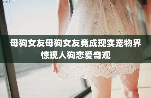 母狗女友母狗女友竟成现实宠物界惊现人狗恋爱奇观
