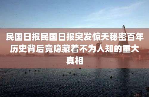 民国日报民国日报突发惊天秘密百年历史背后竟隐藏着不为人知的重大真相