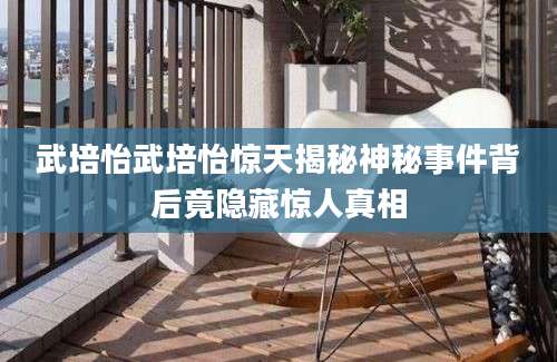 武培怡武培怡惊天揭秘神秘事件背后竟隐藏惊人真相