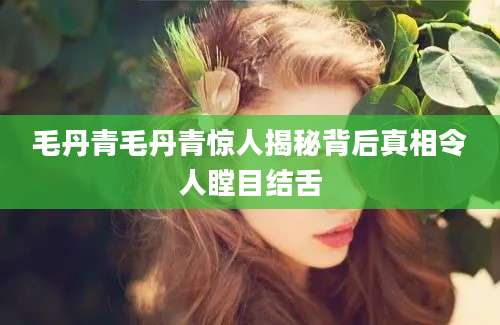 毛丹青毛丹青惊人揭秘背后真相令人瞠目结舌