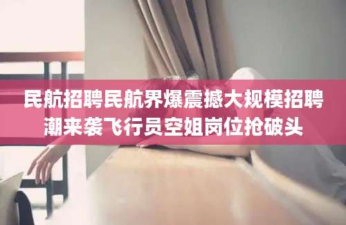 民航招聘民航界爆震撼大规模招聘潮来袭飞行员空姐岗位抢破头