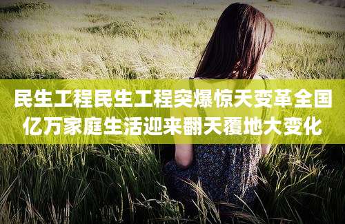 民生工程民生工程突爆惊天变革全国亿万家庭生活迎来翻天覆地大变化
