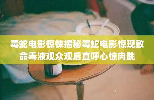 毒蛇电影惊悚揭秘毒蛇电影惊现致命毒液观众观后直呼心惊肉跳