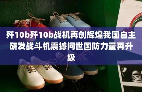 歼10b歼10b战机再创辉煌我国自主研发战斗机震撼问世国防力量再升级