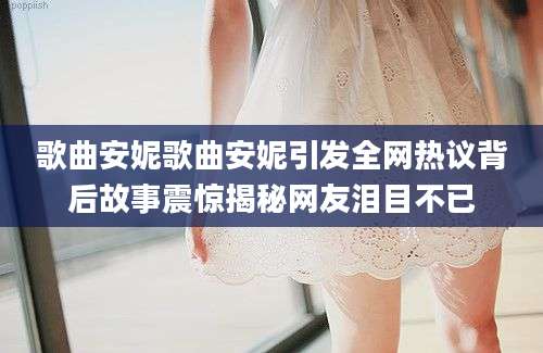 歌曲安妮歌曲安妮引发全网热议背后故事震惊揭秘网友泪目不已