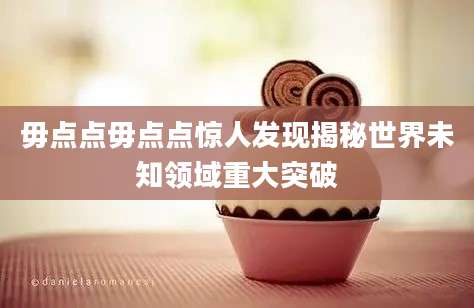 毋点点毋点点惊人发现揭秘世界未知领域重大突破