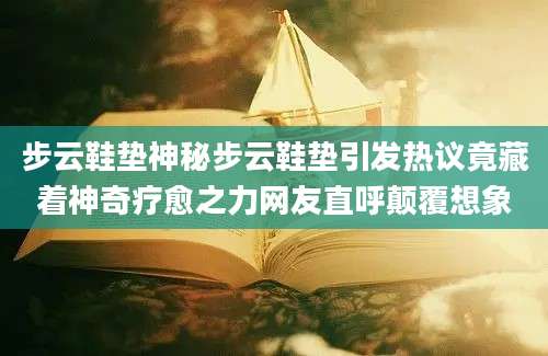 步云鞋垫神秘步云鞋垫引发热议竟藏着神奇疗愈之力网友直呼颠覆想象