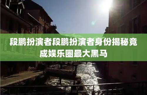 段鹏扮演者段鹏扮演者身份揭秘竟成娱乐圈最大黑马