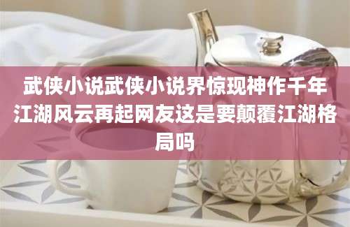 武侠小说武侠小说界惊现神作千年江湖风云再起网友这是要颠覆江湖格局吗