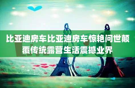 比亚迪房车比亚迪房车惊艳问世颠覆传统露营生活震撼业界