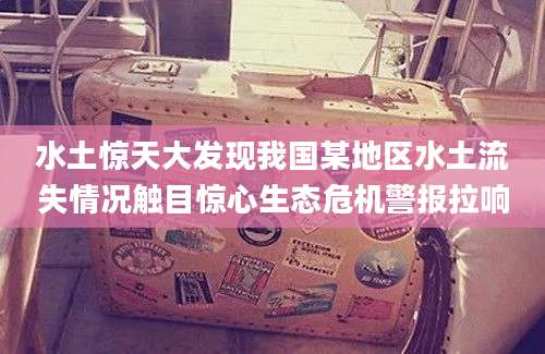 水土惊天大发现我国某地区水土流失情况触目惊心生态危机警报拉响